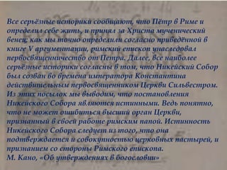 
Все серьёзные историки сообщают, что Пётр в Риме и
определил себе жить, и принял за Христа мученический
венец; как мы точно определили согласно приведённой в
книге V аргументации, римский епископ унаследовал
первосвященничество от Петра. Далее, все наиболее
серьёзные историки согласны в том, что Никейский Собор
был созван во времена императора Константина
действительным первосвященником Церкви Сильвестром.
Из этих посылок мы выводим, что постановления
Никейского Собора являются истинными. Ведь понятно,
что не может ошибиться высший орган Церкви,
признанный в своей работе римским папой. Истинность
Никейского Собора следует из того, что она
подтверждается и совокупностью церковных пастырей, и
признанием со стороны Римского епископа.
М. Кано, «Об утверждениях в богословии»
 