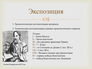 
Экспозиция
1. Хронологическая систематизация материала
10 книг:
I – Эпоха Иисуса
II - Эпоха апостолов
III – До середины правления Траяна
IV, V – II век
VI – от Септимия до Деция (1 пол. III в.)
VII – 2 пол. III в.
VIII – Великое гонение при Диоклетиане
IX – первые победы Константина
X – победа Константина над Лицинием
2. Тематическая систематизация в рамках хронологического периода
Евсевий Кесарийский (III-IV вв.)
 