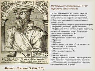Магдебургские центурии (1559-74):
структура каждого тома
1. Самая короткая глава без заглавия – краткое
содержание истории в описываемое столетие,
формулируемое как propositio или argomentum.
2. О географическом распространении церкви в
данное столетие
3. О преследовании и мирном существовании Церкви
4. Об учениях (посвящена трудам богословов)
5. О ересях (эта обычно описывает труды и деятелей,
противодействовавших в рамках богословской
дискуссии персонажам из гл. 4)
6. О ритуалах и церемониях
7. Об организации и управлении церковью
8. О расколах
9. О Соборах
10. О биографиях епископов и богословов (тесно
переплетается с гл. 4 и ей вторит)
11. О еретиках (вторит гл. 5)
12. О мучениках (вторит гл. 3)
13. О чудесах
14. О делах иудейских
15. О других религиях, помимо Церкви Христовой
(здесь изложение обычно начинается с иудаизма)
16. Об политических изменениях (сопутствующие
сведения из светской истории)
Матиас Флаций (1520-1575)
 