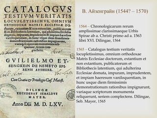 Айзенграйн
1564 – Chronologicarum rerum
amplissimae clarissimaeque Urbis
Spirae ab a. Christi primo ad a. 1563
libri XVI. Dilingae, 1564
В. Айзенграйн (1544? – 1570)
1565 – Catalogus testium veritatis
locupletissimus, omnium orthodoxae
Matris Ecclesiae doctorum, extantium et
non extantium, publicatorum et
Bibliothecis latentium, qui adulterina
Ecclesiae domata, impuram, imprudentem,
et impiam haeresum vaniloquentiam, in
hunc usque diem firmissimis
demonstrationum rationibus impignarunt,
variaque scriptorum monumenta
reliquerunt, seriem complectens. Dilingae,
Seb. Mayer, 1565
 