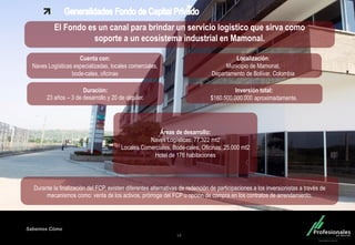 Fondo Inmobiliario
Sabemos Cómo
14
El Fondo es un canal para brindar un servicio logístico que sirva como
soporte a un ecosistema industrial en Mamonal.
Cuenta con:
Naves Logísticas especializadas, locales comerciales,
bode-cales, oficinas
Localización:
Municipio de Mamonal,
Departamento de Bolívar, Colombia
Durante la finalización del FCP, existen diferentes alternativas de redención de participaciones a los inversionistas a través de
mecanismos como: venta de los activos, prórroga del FCP u opción de compra en los contratos de arrendamiento.
.
Duración:
23 años – 3 de desarrollo y 20 de alquiler.
Inversión total:
$160.500.000.000 aproximadamente.
Áreas de desarrollo:
Naves Logísticas: 77,322 mt2
Locales Comerciales, Bode-cales, Oficinas: 25.000 mt2
Hotel de 176 habitaciones
 