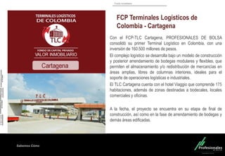 Fondo Inmobiliario
Sabemos Cómo
Sabemos Cómo
Sabemos Cómo
Con el FCP-TLC Cartagena, PROFESIONALES DE BOLSA
consolidó su primer Terminal Logístico en Colombia, con una
inversión de 160.500 millones de pesos.
El complejo logístico se desarrolla bajo un modelo de construcción
y posterior arrendamiento de bodegas modulares y flexibles, que
permiten el almacenamiento y/o redistribución de mercancías en
áreas amplias, libres de columnas interiores, ideales para el
soporte de operaciones logísticas e industriales.
El TLC Cartagena cuenta con el hotel Viaggio que comprende 175
habitaciones, además de zonas destinadas a bodecales, locales
comerciales y oficinas.
A la fecha, el proyecto se encuentra en su etapa de final de
construcción, así como en la fase de arrendamiento de bodegas y
demás áreas edificadas.
FCP Terminales Logísticos de
Colombia - Cartagena
 