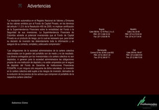 Fondo Inmobiliario
Sabemos Cómo
Advertencias
"La inscripción automática en el Registro Nacional de Valores y Emisores
de los valores emitidos por el Fondo de Capital Privado, en los términos
del articulo 1.1.2.9. de la Resolución 400 de 2005, no implican certificación
de la Superintendencia Financiera sobre la rentabilidad del Fondo o la
Seguridad de sus inversiones. La Superintendencia Financiera de
Colombia advierte al potencial inversionista que el Fondo de Capital
Privado es un producto de riesgo, por lo cual es necesario que, para tomar
su decisión de inversión lea detenidamente toda la información y se
asegure de su correcta, completa y adecuada comprensión.“
“Las obligaciones de la sociedad administradora de la cartera colectiva
relacionadas con la gestión del portafolio son de medio y no de resultado.
Los dineros entregados por los inversionistas a la cartera colectiva no son
depósitos, ni generan para la sociedad administradora las obligaciones
propias de una institución de depósito y no están amparados por el seguro
de depósito del Fondo de Garantías de Instituciones Financieras
FOGAFÍN, ni por ninguno otro esquema de dicha naturaleza. La inversión
en la cartera colectiva está sujeta a los riesgos de inversión, derivados de
la evolución de los precios de los activos que componen el portafolio de la
respectiva cartera colectiva.”
Medellín
Calle 2 No 20-48
PBX: (57-4) 215 63 00
Fax: (57-4) 317 34 94
Barranquilla
Carrera 53 No. 82-86 Local 602
PBX: (57-5) 356 91 44
Fax: (57-5) 356 87 71
Cali
Calle 25N No. 6N-67
PBX: (57-2) 668 8100
Fax: (57-2) 668 70 90
Bogotá
Calle 93B No. 12-18 Piso 2, 4 y 5
PBX: (57-1) 646 33 30
Fax: (57-1) 635 88 78
 