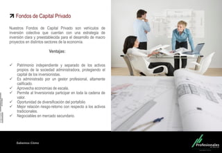 Fondo Inmobiliario
Sabemos Cómo
Fondos de Capital Privado
Nuestros Fondos de Capital Privado son vehículos de
inversión colectiva que cuentan con una estrategia de
inversión clara y preestablecida para el desarrollo de macro
proyectos en distintos sectores de la economía.
Ventajas:
 Patrimonio independiente y separado de los activos
propios de la sociedad administradora, protegiendo el
capital de los inversionistas.
 Es administrado por un gestor profesional, altamente
calificado.
 Aprovecha economías de escala.
 Permite al Inversionista participar en toda la cadena de
valor.
 Oportunidad de diversificación del portafolio
 Mejor relación riesgo-retorno con respecto a los activos
tradicionales.
 Negociables en mercado secundario.
 