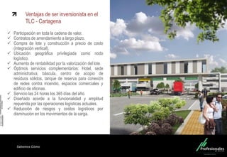 Fondo Inmobiliario
Sabemos Cómo
Ventajas de ser inversionista en el
TLC - Cartagena
 Participación en toda la cadena de valor.
 Contratos de arrendamiento a largo plazo.
 Compra de lote y construcción a precio de costo
(integración vertical).
 Ubicación geográfica privilegiada como nodo
logístico.
 Aumento de rentabilidad por la valorización del lote.
 Óptimos servicios complementarios: Hotel, sede
administrativa, báscula, centro de acopio de
residuos sólidos, tanque de reserva para conexión
de redes contra incendio, espacios comerciales y
edificio de oficinas.
 Servicio las 24 horas los 365 días del año.
 Diseñado acorde a la funcionalidad y amplitud
requerida por las operaciones logísticas actuales.
 Reducción de riesgos y costos logísticos por
disminución en los movimientos de la carga.
 