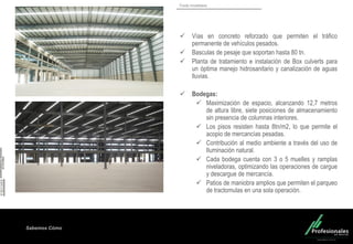 Fondo Inmobiliario
Sabemos Cómo
 Vías en concreto reforzado que permiten el tráfico
permanente de vehículos pesados.
 Basculas de pesaje que soportan hasta 80 tn.
 Planta de tratamiento e instalación de Box culverts para
un óptima manejo hidrosanitario y canalización de aguas
lluvias.
 Bodegas:
 Maximización de espacio, alcanzando 12,7 metros
de altura libre, siete posiciones de almacenamiento
sin presencia de columnas interiores.
 Los pisos resisten hasta 8tn/m2, lo que permite el
acopio de mercancías pesadas.
 Contribución al medio ambiente a través del uso de
Iluminación natural.
 Cada bodega cuenta con 3 o 5 muelles y ramplas
niveladoras, optimizando las operaciones de cargue
y descargue de mercancía.
 Patios de maniobra amplios que permiten el parqueo
de tractomulas en una sola operación.
 
