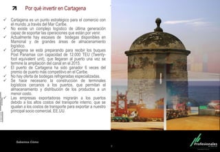 Fondo Inmobiliario
Sabemos Cómo
Por qué invertir en Cartagena
 Cartagena es un punto estratégico para el comercio con
el mundo ,a través del Mar Caribe.
 No existe un complejo logístico de última generación
capaz de soportar las operaciones que están por venir.
 Actualmente hay escases de bodegas disponibles en
Mamonal y de grandes áreas de almacenamiento
logístico.
 Cartagena se está preparando para recibir los buques
Post Panamax con capacidad de 12.000 TEU (Twenty-
foot equivalent unit), que llegaran al puerto una vez se
termine la ampliación del canal en el 2015.
 El puerto de Cartagena ha sido ganador 6 veces del
premio de puerto más competitivo en el Caribe.
 No hay oferta de bodegas refrigeradas especializadas.
 Se hace necesario la construcción de terminales
logísticos cercanos a los puertos, que permitan el
almacenamiento y distribución de los productos a un
menor costo.
 Las empresas exportadoras migrarán a los puertos
debido a los altos costos del transporte interno, que se
igualan a los costos de transporte para exportar a nuestro
principal socio comercial, EE.UU.
8
 
