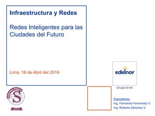 Lima, 16 de Abril del 2016
Infraestructura y Redes
Redes Inteligentes para las
Ciudades del Futuro
Expositores:
Ing. Fernando Fernandez V.
Ing. Roberto Sánchez V.
 
