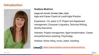 www.luxoft.com
Introduction
Svetlana Mukhina
ICAgile ICP, ICP-ATF, ICP-BVA, PSM I, CSPO
Agile and Career Coach at Luxoft Agile Practice
Experience: 13+ years in IT, Project and department
management, Computer Linguistics, Technical Writing,
Quality Assurance
Interests: Project management, Agile transformation, Career
and performance coaching, Psychology
Hobbies: Horse riding, music, poker, travelling
https://www.linkedin.com/in/svetlanamukhina
 
