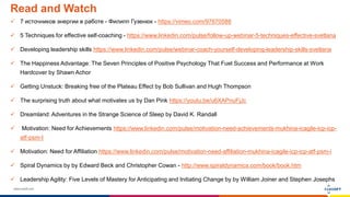 www.luxoft.com
Read and Watch
 7 источников энергии в работе - Филипп Гузенюк - https://vimeo.com/97670588
 5 Techniques for effective self-coaching - https://www.linkedin.com/pulse/follow-up-webinar-5-techniques-effective-svetlana
 Developing leadership skills https://www.linkedin.com/pulse/webinar-coach-yourself-developing-leadership-skills-svetlana
 The Happiness Advantage: The Seven Principles of Positive Psychology That Fuel Success and Performance at Work
Hardcover by Shawn Achor
 Getting Unstuck: Breaking free of the Plateau Effect by Bob Sullivan and Hugh Thompson
 The surprising truth about what motivates us by Dan Pink https://youtu.be/u6XAPnuFjJc
 Dreamland: Adventures in the Strange Science of Sleep by David K. Randall
 Motivation: Need for Achievements https://www.linkedin.com/pulse/motivation-need-achievements-mukhina-icagile-icp-icp-
atf-psm-I
 Motivation: Need for Affiliation https://www.linkedin.com/pulse/motivation-need-affiliation-mukhina-icagile-icp-icp-atf-psm-i
 Spiral Dynamics by by Edward Beck and Christopher Cowan - http://www.spiraldynamics.com/book/book.htm
 Leadership Agility: Five Levels of Mastery for Anticipating and Initiating Change by by William Joiner and Stephen Josephs
 