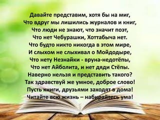 Давайте представим, хотя бы на миг,
Что вдруг мы лишились журналов и книг,
Что люди не знают, что значит поэт,
Что нет Чебурашки, Хоттабыча нет.
Что будто никто никогда в этом мире,
И слыхом не слыхивал о Мойдодыре,
Что нету Незнайки - вруна-недотёпы,
Что нет Айболита, и нет дяди Стёпы.
Наверно нельзя и представить такого?
Так здравствуй же умное, доброе слово!
Пусть книги, друзьями заходят в дома!
Читайте всю жизнь – набирайтесь ума!
 
