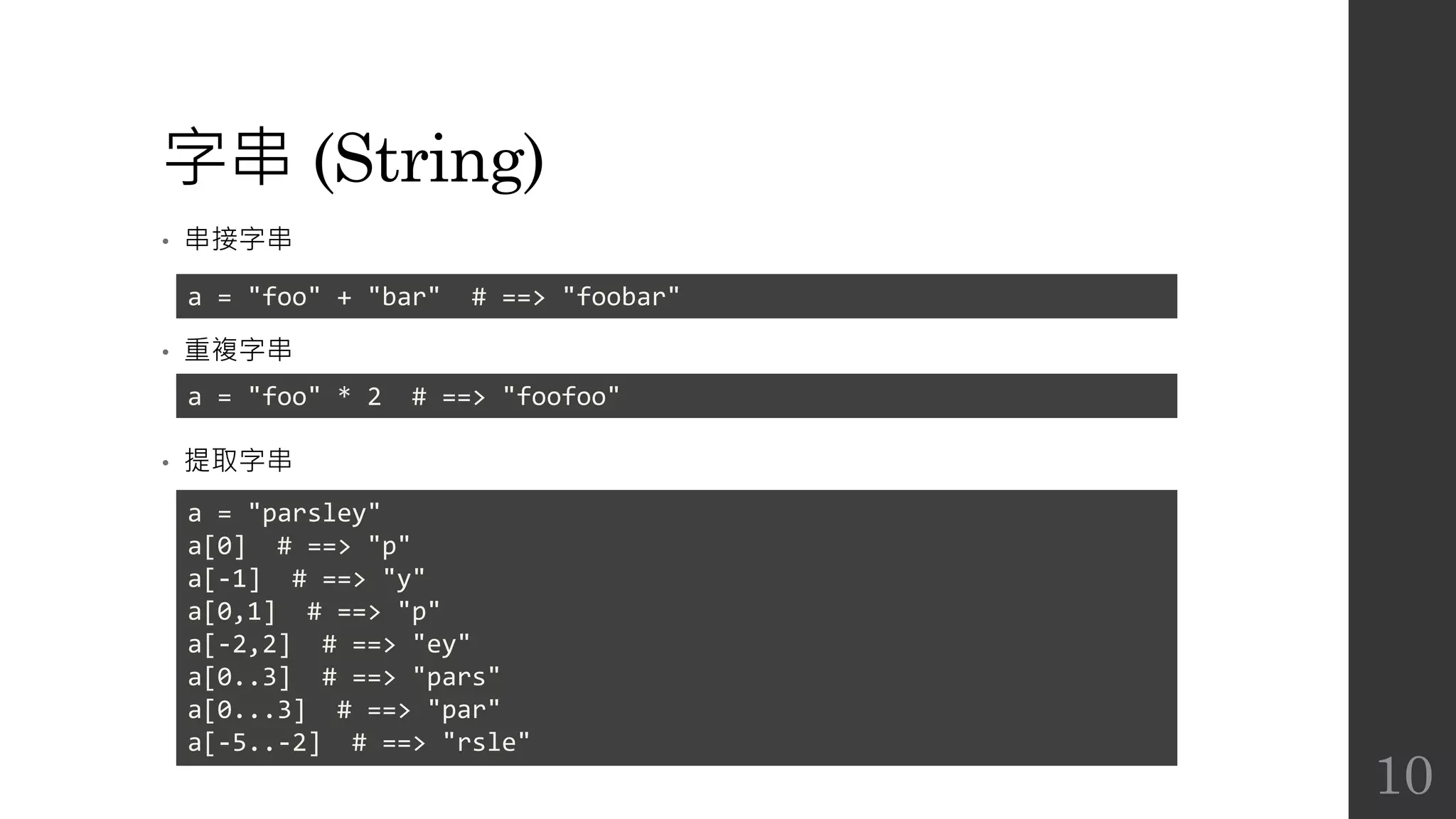 字串 (String)
• 串接字串
• 重複字串
• 提取字串
a = "foo" + "bar" # ==> "foobar"
a = "foo" * 2 # ==> "foofoo"
a = "parsley"
a[0] # ==> "p"
a[-1] # ==> "y"
a[0,1] # ==> "p"
a[-2,2] # ==> "ey"
a[0..3] # ==> "pars"
a[0...3] # ==> "par"
a[-5..-2] # ==> "rsle"
10
 