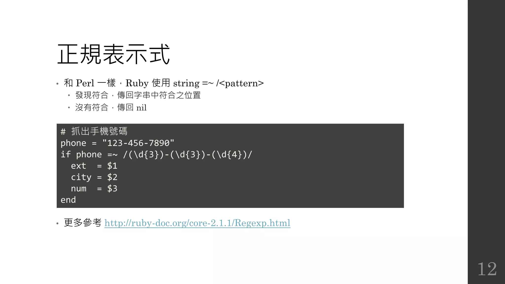 正規表示式
• 和 Perl 一樣，Ruby 使用 string =~ /<pattern>
 發現符合，傳回字串中符合之位置
 沒有符合，傳回 nil
• 更多參考 http://ruby-doc.org/core-2.1.1/Regexp.html
# 抓出手機號碼
phone = "123-456-7890"
if phone =~ /(d{3})-(d{3})-(d{4})/
ext = $1
city = $2
num = $3
end
12
 