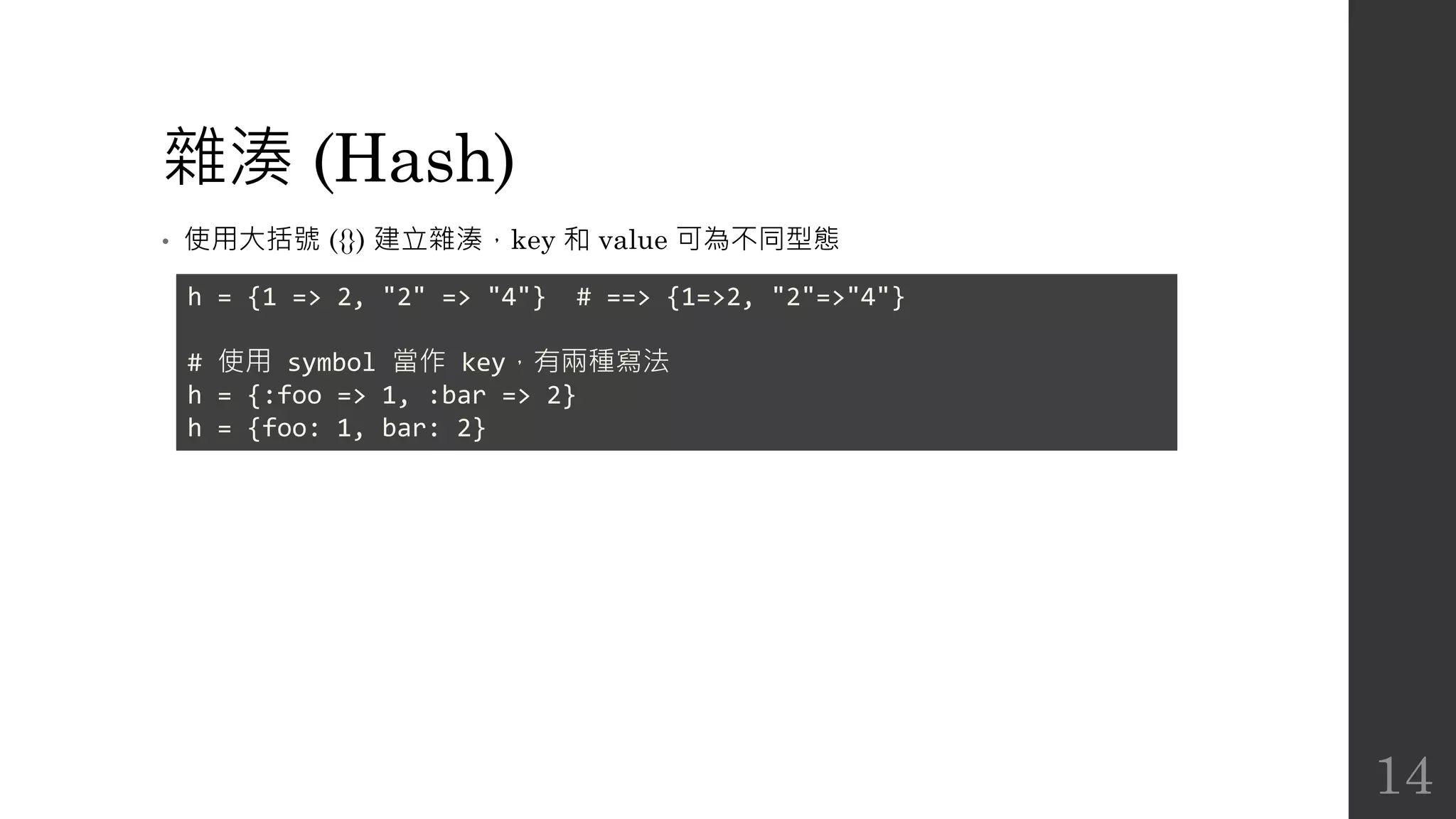 雜湊 (Hash)
• 使用大括號 ({}) 建立雜湊，key 和 value 可為不同型態
h = {1 => 2, "2" => "4"} # ==> {1=>2, "2"=>"4"}
# 使用 symbol 當作 key，有兩種寫法
h = {:foo => 1, :bar => 2}
h = {foo: 1, bar: 2}
14
 