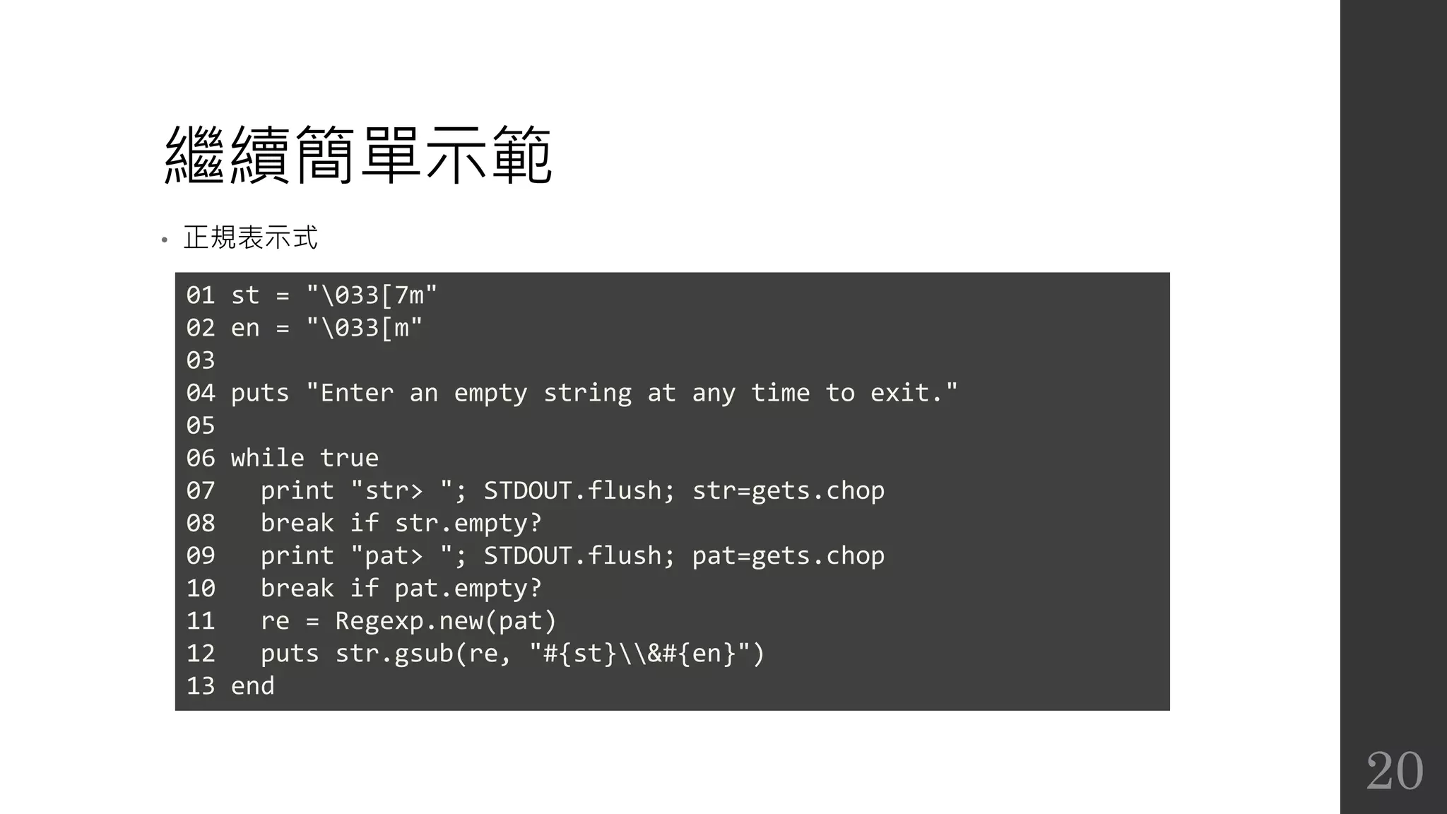 繼續簡單示範
• 正規表示式
01 st = "033[7m"
02 en = "033[m"
03
04 puts "Enter an empty string at any time to exit."
05
06 while true
07 print "str> "; STDOUT.flush; str=gets.chop
08 break if str.empty?
09 print "pat> "; STDOUT.flush; pat=gets.chop
10 break if pat.empty?
11 re = Regexp.new(pat)
12 puts str.gsub(re, "#{st}&#{en}")
13 end
20
 
