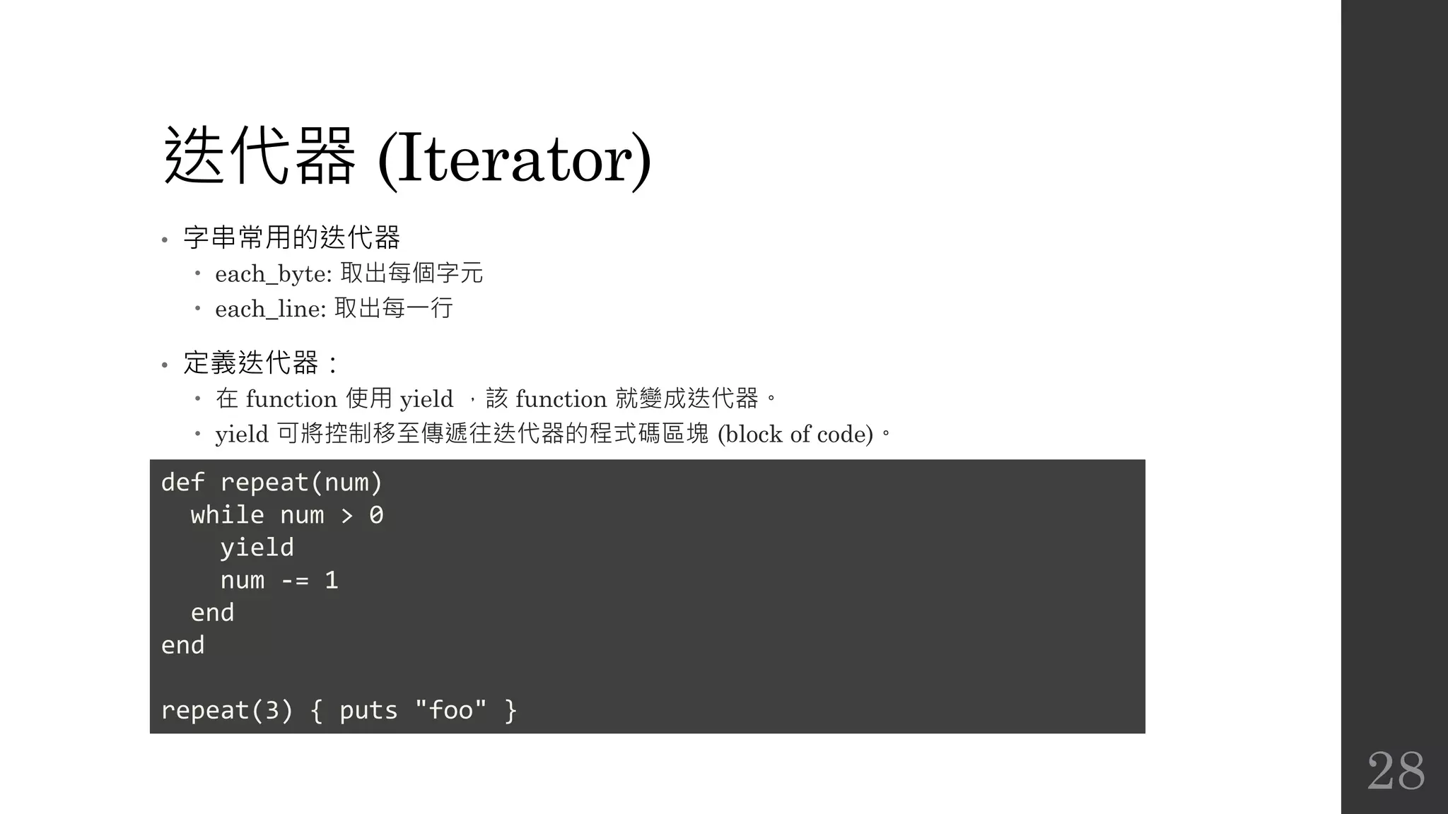 迭代器 (Iterator)
• 字串常用的迭代器
 each_byte: 取出每個字元
 each_line: 取出每一行
• 定義迭代器：
 在 function 使用 yield ，該 function 就變成迭代器。
 yield 可將控制移至傳遞往迭代器的程式碼區塊 (block of code)。
def repeat(num)
while num > 0
yield
num -= 1
end
end
repeat(3) { puts "foo" }
28
 