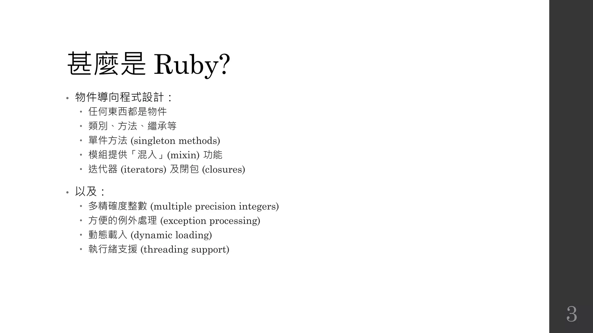 甚麼是 Ruby?
• 物件導向程式設計：
 任何東西都是物件
 類別、方法、繼承等
 單件方法 (singleton methods)
 模組提供「混入」(mixin) 功能
 迭代器 (iterators) 及閉包 (closures)
• 以及：
 多精確度整數 (multiple precision integers)
 方便的例外處理 (exception processing)
 動態載入 (dynamic loading)
 執行緒支援 (threading support)
3
 
