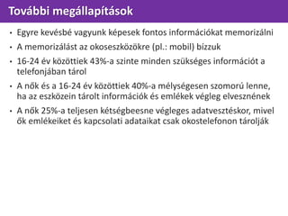 További megállapítások
• Egyre kevésbé vagyunk képesek fontos információkat memorizálni
• A memorizálást az okoseszközökre (pl.: mobil) bízzuk
• 16-24 év közöttiek 43%-a szinte minden szükséges információt a
telefonjában tárol
• A nők és a 16-24 év közöttiek 40%-a mélységesen szomorú lenne,
ha az eszközein tárolt információk és emlékek végleg elvesznének
• A nők 25%-a teljesen kétségbeesne végleges adatvesztéskor, mivel
ők emlékeiket és kapcsolati adataikat csak okostelefonon tárolják
 