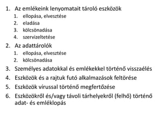 1. Az emlékeink lenyomatait tároló eszközök
1. ellopása, elvesztése
2. eladása
3. kölcsönadása
4. szervizeltetése
2. Az adattárolók
1. ellopása, elvesztése
2. kölcsönadása
3. Személyes adatokkal és emlékekkel történő visszaélés
4. Eszközök és a rajtuk futó alkalmazások feltörése
5. Eszközök vírussal történő megfertőzése
6. Eszközökről és/vagy távoli tárhelyekről (felhő) történő
adat- és emléklopás
 