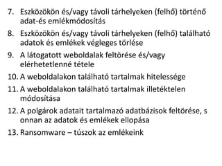 7. Eszközökön és/vagy távoli tárhelyeken (felhő) történő
adat-és emlékmódosítás
8. Eszközökön és/vagy távoli tárhelyeken (felhő) található
adatok és emlékek végleges törlése
9. A látogatott weboldalak feltörése és/vagy
elérhetetlenné tétele
10. A weboldalakon található tartalmak hitelessége
11. A weboldalakon található tartalmak illetéktelen
módosítása
12. A polgárok adatait tartalmazó adatbázisok feltörése, s
onnan az adatok és emlékek ellopása
13. Ransomware – túszok az emlékeink
 