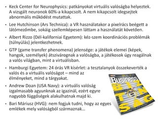 • Keck Center for Neurophysics: patkányokat virtuális valóságba helyeztek.
A vizsgált neuronok 60%-a kikapcsolt. A nem kikapcsolt idegsejtek
abnormális működést mutattak.
• Lee Hutchinson (Ars Technica): a VR használatakor a pixelrács beégett a
látómezőmbe, sokáig szellemképesen láttam a használatát követően.
• Albert Rizzo (Dél-kaliforniai Egyetem): kéz-szem koordinációs problémák
(túlnyúlás) jelentkezhetnek.
• GTP (game transfer phenomena) jelensége: a játékok elemei (képek,
hangok, személyek) átszivárognak a valóságba, a játékosok úgy reagálnak
a valós világban, mint a virtuálisban.
• Hamburgi Egyetem: 24 órás VR kísérlet: a tesztalanyok összekeverték a
valós és a virtuális valóságot – mind az
élményeket, mind a tárgyakat.
• Andrew Doan (USA Navy): a virtuális valóság
izgalmasabb agyunknak az igazinál, ezért egyre
nagyobb függőségek alakulhatnak majd ki.
• Bari Máriusz (HVG): nem fogjuk tudni, hogy az egyes
emlékek mely valóságból származnak…
 