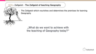 The Zeitgeist which nourishes and determines the premises for learning
Geography
•  Detection: „The teaching approach to the Geography subject changed a lot from the
introduction of the topic in teaching plans until today.“
•  Q: „What do we want to achieve with the teaching of Geography today?“
•  A: „The ‚UN-Decade for Education and Sustainable Development (2005-2014) sets the
goals for teaching Geography.“
! „The Earth-human relationships are now the focus on the teaching approach.“
! „The topic of Geography therefore becomes more interdisciplinary.“
•  A: The British curriculum states that scale matters in Geography:
! “Scale influences the way we think about what we see or experience. Any
geographical enquiry benefits from being viewed from a range of scales to develop an
understanding of how these scales are interconnected”
SOIL: Zeitgeist - The Zeitgeist of teaching Geography
„What do we want to achieve with
the teaching of Geography today?“
 