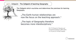 The Zeitgeist which nourishes and determines the premises for learning
Geography
•  Detection: „The teaching approach to the Geography subject changed a lot from the
introduction of the topic in teaching plans until today.“
•  Q: „What do we want to achieve with the teaching of Geography today?“
•  A: „The ‚UN-Decade for Education and Sustainable Development (2005-2014) sets the
goals for teaching Geography.“
! „The Earth-human relationships are now the focus on the teaching approach.“
! „The topic of Geography therefore becomes more interdisciplinary.“
•  A: The British curriculum states that scale matters in Geography:
! “Scale influences the way we think about what we see or experience. Any
geographical enquiry benefits from being viewed from a range of scales to develop an
understanding of how these scales are interconnected”
SOIL: Zeitgeist - The Zeitgeist of teaching Geography
„The topic of Geography therefore
becomes more interdisciplinary.“
„The Earth-human relationships are
now the focus on the teaching approach.“
The UN-Decade for Education and
Sustainable Development (2005-2014)
-sets the goals for teaching Geography
 