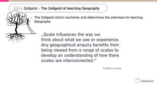 The Zeitgeist which nourishes and determines the premises for learning
Geography
•  Detection: „The teaching approach to the Geography subject changed a lot from the
introduction of the topic in teaching plans until today.“
•  Q: „What do we want to achieve with the teaching of Geography today?“
•  A: „The ‚UN-Decade for Education and Sustainable Development (2005-2014) sets the
goals for teaching Geography.“
! „The Earth-human relationships are now the focus on the teaching approach.“
! „The topic of Geography therefore becomes more interdisciplinary.“
•  A: The British curriculum states that scale matters in Geography:
! “Scale influences the way we think about what we see or experience. Any
geographical enquiry benefits from being viewed from a range of scales to develop an
understanding of how these scales are interconnected”
SOIL: Zeitgeist - The Zeitgeist of teaching Geography
The British Curriculum
„Scale influences the way we
think about what we see or experience.
Any geographical enquiry benefits from
being viewed from a range of scales to
develop an understanding of how there
scales are interconnected.“
 