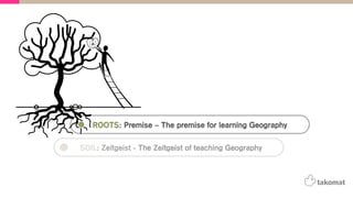 ROOTS: Premise – The premise for learning Geography
SOIL: Zeitgeist - The Zeitgeist of teaching Geography
 