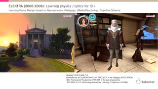 ELEKTRA (2006-2008): Learning physics / optics for 12+
•Budget: EUR 3.046.710
•awarded as an EUROPEAN STAR PROJECT in the category EDUCATION
•6th. Framework Programme (FP6-IST in the sub-programme
IST-2004-2.4.10 Technology-enhanced Learning, Project-no. 027986)
Learning Game Design based on Neuroscience, Pedagogy, (Media)Psychology, Cognitive Science
 