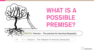 ROOTS: Premise – The premise for learning Geography
SOIL: Zeitgeist - The Zeitgeist of teaching Geography
WHAT IS A
POSSIBLE
PREMISE?
 