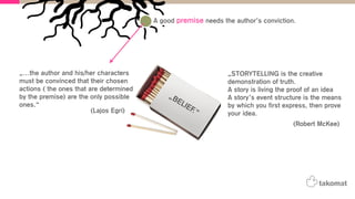 „STORYTELLING is the creative
demonstration of truth.
A story is living the proof of an idea
A story’s event structure is the means
by which you first express, then prove
your idea.
A good premise needs the author’s conviction.
„…the author and his/her characters
must be convinced that their chosen
actions ( the ones that are determined
by the premise) are the only possible
ones.“
„BELIEF.“(Lajos Egri)
(Robert McKee)
 