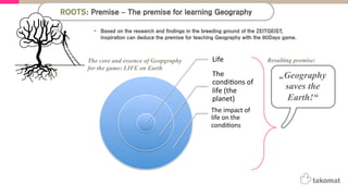 Life%
The%
condi,ons%of%
life%(the%
planet)%%
The%impact%of%
life%on%the%
condi,ons%
The core and essence of Geopgraphy
for the game: LIFE on Earth
„Geography
saves the
Earth!“
Resulting premise:
The Premise for teaching Geography with the 80Days game
•  Based on the research and findings in the breeding ground of the ZEITGEIST,
inspiration can deduce the premise for teaching Geography with the 80Days game.
ROOTS: Premise – The premise for learning Geography
 