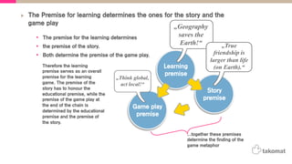 The Premise for learning determines the ones for the story and the
game play
•  The premise for the learning determines
•  the premise of the story.
•  Both determine the premise of the game play.
Learning
premise
Story
premise
Game play
premise
Therefore the learning
premise serves as an overall
premise for the learning
game. The premise of the
story has to honour the
educational premise, while the
premise of the game play at
the end of the chain is
determined by the educational
premise and the premise of
the story.
„Geography
saves the
Earth!“
„Think global,
act local!“
„True
friendship is
larger than life
(on Earth).“
...together these premises
determine the finding of the
game metaphor
 