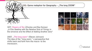LOG: Game metaphor for Geography - „The long ZOOM“
1977, Powers of Ten (Charles and Ray Eames)
„A Film Dealing with the Relative Size of Things in
the Universe and the Effect of Adding Another Zero“
2007, „The long zoom“ (Steven Johnson)
The idea of the “long zoom,” a perspective that
shifts back and forth from the macro- to the
microcosm.
 
