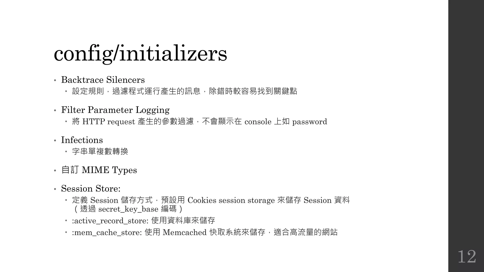 config/initializers
• Backtrace Silencers
 設定規則，過濾程式運行產生的訊息，除錯時較容易找到關鍵點
• Filter Parameter Logging
 將 HTTP request 產生的參數過濾，不會顯示在 console 上如 password
• Infections
 字串單複數轉換
• 自訂 MIME Types
• Session Store:
 定義 Session 儲存方式，預設用 Cookies session storage 來儲存 Session 資料
（透過 secret_key_base 編碼）
 :active_record_store: 使用資料庫來儲存
 :mem_cache_store: 使用 Memcached 快取系統來儲存，適合高流量的網站
12
 