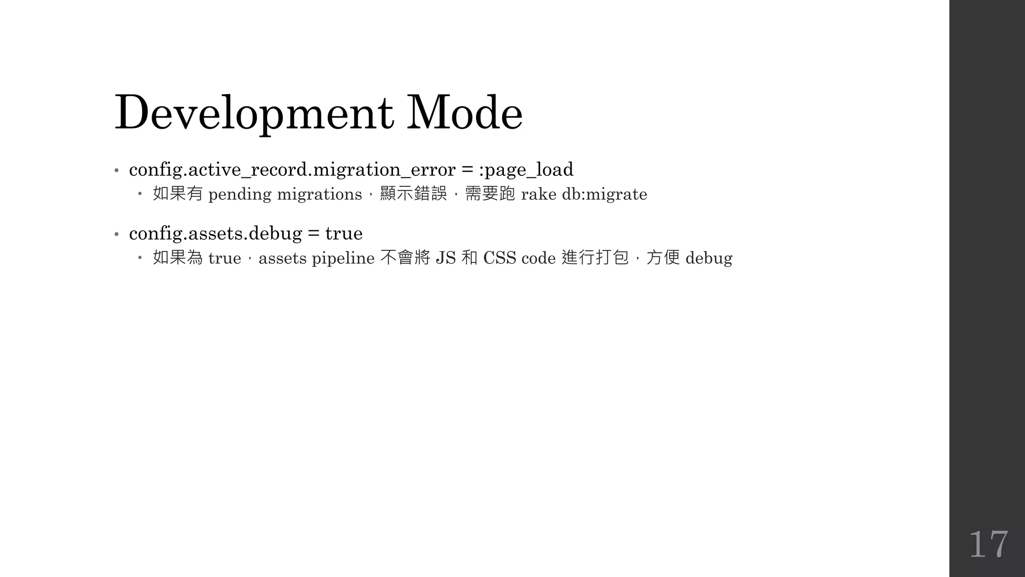Development Mode
• config.active_record.migration_error = :page_load
 如果有 pending migrations，顯示錯誤，需要跑 rake db:migrate
• config.assets.debug = true
 如果為 true，assets pipeline 不會將 JS 和 CSS code 進行打包，方便 debug
17
 