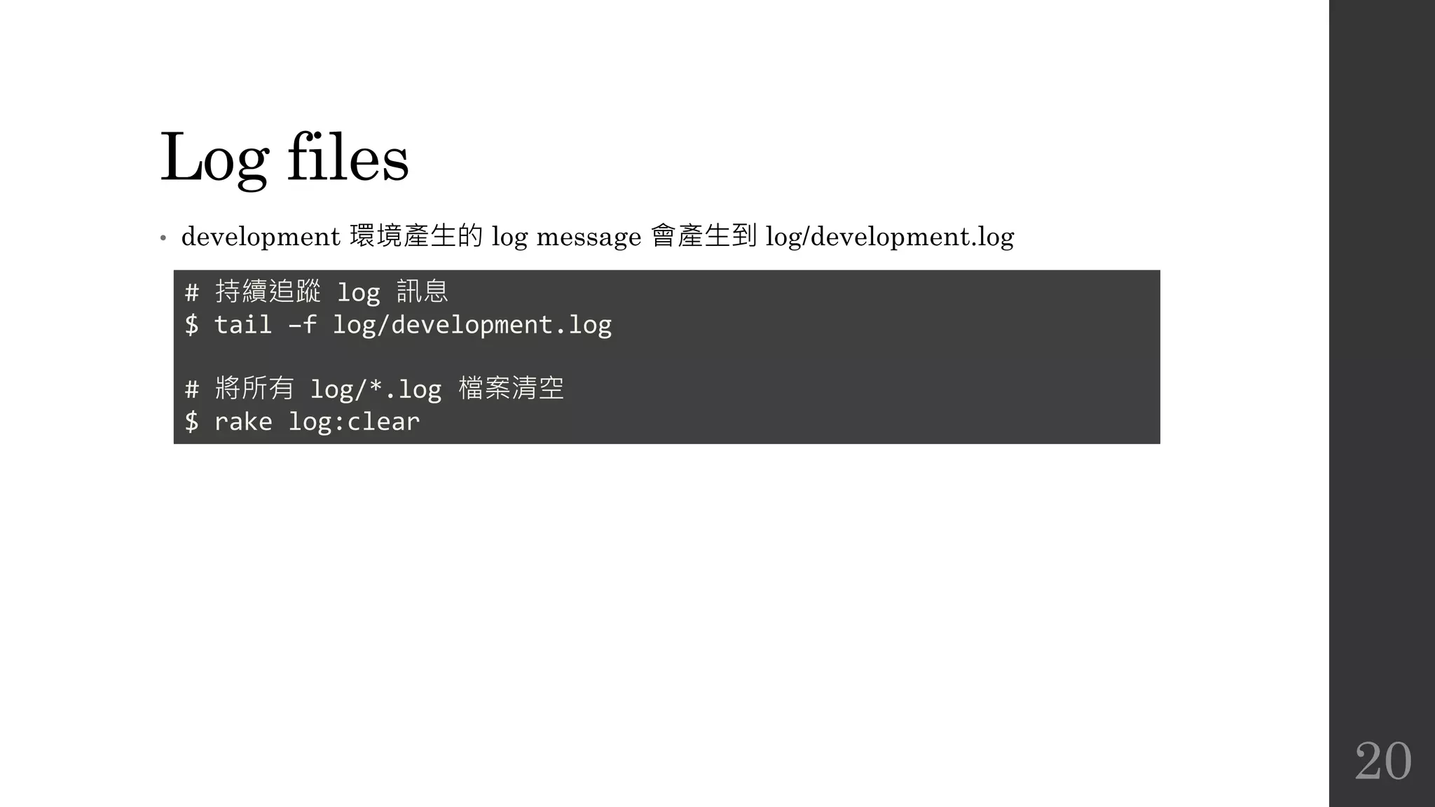Log files
• development 環境產生的 log message 會產生到 log/development.log
# 持續追蹤 log 訊息
$ tail –f log/development.log
# 將所有 log/*.log 檔案清空
$ rake log:clear
20
 