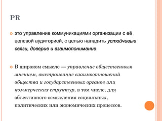 PR
 это управление коммуникациями организации с её
целевой аудиторией, с целью наладить устойчивые
связи, доверие и взаимопонимание.
 В широком смысле — управление общественным
мнением, выстраивание взаимоотношений
общества и государственных органов или
коммерческих структур, в том числе, для
объективного осмысления социальных,
политических или экономических процессов.
 