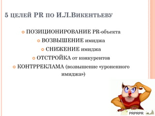 5 ЦЕЛЕЙ PR ПО И.Л.ВИКЕНТЬЕВУ
 ПОЗИЦИОНИРОВАНИЕ PR-объекта
 ВОЗВЫШЕНИЕ имиджа
 СНИЖЕНИЕ имиджа
 ОТСТРОЙКА от конкурентов
 КОНТРРЕКЛАМА (возвышение «уроненного
имиджа»)
PRPRPR
 
