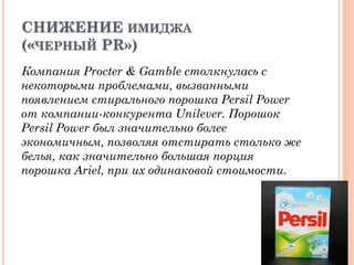 СНИЖЕНИЕ ИМИДЖА
(«ЧЕРНЫЙ PR»)
Компания Procter & Gamble столкнулась с
некоторыми проблемами, вызванными
появлением стирального порошка Persil Power
от компании-конкурента Unilever. Порошок
Persil Power был значительно более
экономичным, позволяя отстирать столько же
белья, как значительно большая порция
порошка Ariel, при их одинаковой стоимости.
 