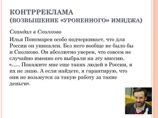 КОНТРРЕКЛАМА
(ВОЗВЫШЕНИЕ «УРОНЕННОГО» ИМИДЖА)
Скандал в Сколково
Илья Пономарев особо подчеркивает, что для
России он уникален. Без него вообще не было бы
и Сколково. Он абсолютно уверен, что совсем не
случайно именно его выбрали на эту миссию.
«….. Покажите мне еще таких людей в России, я
их не знаю. А если найдете, я гарантирую, что
они не возьмутся за такую работу за такие
деньги».
 