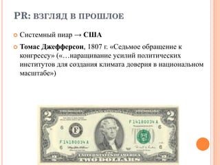 PR: ВЗГЛЯД В ПРОШЛОЕ
 Системный пиар → США
 Томас Джефферсон, 1807 г. «Седьмое обращение к
конгрессу» («…наращивание усилий политических
институтов для создания климата доверия в национальном
масштабе»)
 