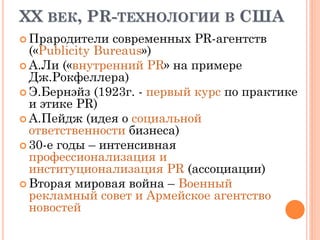 XX ВЕК, PR-ТЕХНОЛОГИИ В США
 Прародители современных PR-агентств
(«Publicity Bureaus»)
 А.Ли («внутренний PR» на примере
Дж.Рокфеллера)
 Э.Бернэйз (1923г. - первый курс по практике
и этике PR)
 А.Пейдж (идея о социальной
ответственности бизнеса)
 30-е годы – интенсивная
профессионализация и
институционализация PR (ассоциации)
 Вторая мировая война – Военный
рекламный совет и Армейское агентство
новостей
 