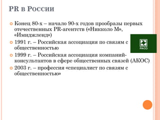 PR В РОССИИ
 Конец 80-х – начало 90-х годов прообразы первых
отечественных PR-агентств («Никколо М»,
«Имиджленд»)
 1991 г. – Российская ассоциация по связям с
общественностью
 1999 г. – Российская ассоциация компаний-
консультантов в сфере общественных связей (АКОС)
 2003 г. – профессия «специалист по связям с
общественностью»
 