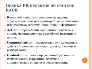 ОЦЕНКА PR-ПРОЕКТОВ ПО СИСТЕМЕ
RACE
 Research – анализ и постановка задачи,
определение целевых аудиторий, их отношения к
исследуемому объекту, источника информации.
 Action – определение концепции, ключевых
акций, медиаполитики, разработка поэтапного
плана.
 Communication – осуществление намеченных
действий, мониторинг ситуации и динамичное
реагирование.
 Evaluation – оценка проделанной работы на
каждом этапе, коррекция, итоговая
аналитическая справка и рекомендации.
 