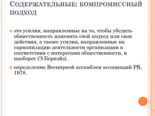 СОДЕРЖАТЕЛЬНЫЕ: КОМПРОМИССНЫЙ
ПОДХОД
 это усилия, направленные на то, чтобы убедить
общественность изменить свой подход или свои
действия, а также усилия, направленные на
гармонизацию деятельности организации в
соответствии с интересами общественности, и
наоборот (Э.Бернэйз).
 определение Всемирной ассамблеи ассоциаций PR,
1978.
 