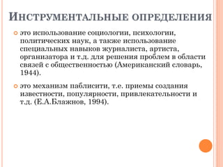 ИНСТРУМЕНТАЛЬНЫЕ ОПРЕДЕЛЕНИЯ
 это использование социологии, психологии,
политических наук, а также использование
специальных навыков журналиста, артиста,
организатора и т.д. для решения проблем в области
связей с общественностью (Американский словарь,
1944).
 это механизм паблисити, т.е. приемы создания
известности, популярности, привлекательности и
т.д. (Е.А.Блажнов, 1994).
 