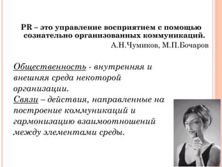 PR – это управление восприятием с помощью
сознательно организованных коммуникаций.
А.Н.Чумиков, М.П.Бочаров
Общественность - внутренняя и
внешняя среда некоторой
организации.
Связи – действия, направленные на
построение коммуникаций и
гармонизацию взаимоотношений
между элементами среды.
 