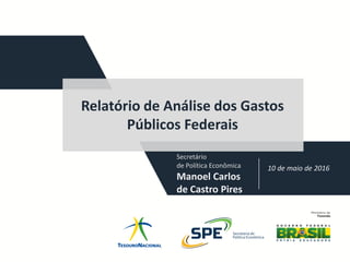 Relatório de Análise dos Gastos
Públicos Federais
10 de maio de 2016
Secretário
de Política Econômica
Manoel Carlos
de Castro Pires
 